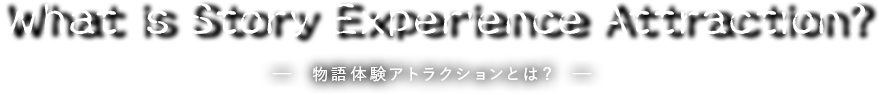 What is Story Experience Attraction?　－ 物語体験アトラクションとは？ －